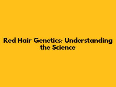 Red Hair Genetics: Understanding the Science