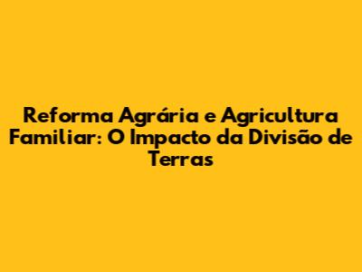 Reforma Agrária e Agricultura Familiar: O Impacto da Divisão de Terras