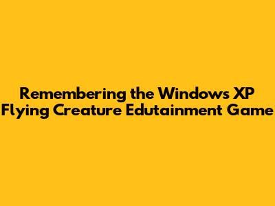Remembering the Windows XP Flying Creature Edutainment Game
