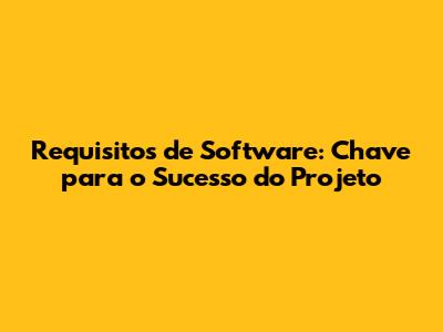 Requisitos de Software: Chave para o Sucesso do Projeto