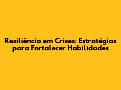 Resiliência em Crises: Estratégias para Fortalecer Habilidades