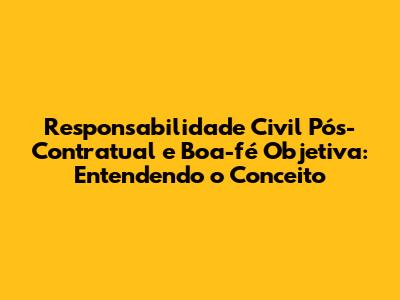 Responsabilidade Civil Pós-Contratual e Boa-fé Objetiva: Entendendo o Conceito