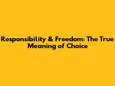 Responsibility & Freedom: The True Meaning of Choice