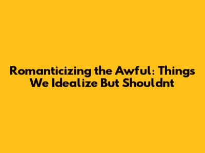 Romanticizing the Awful: Things We Idealize But Shouldn't