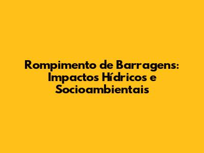 Rompimento de Barragens: Impactos Hídricos e Socioambientais