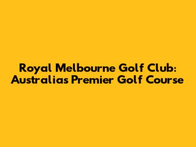 Royal Melbourne Golf Club: Australia's Premier Golf Course