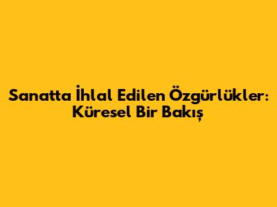 Sanatta İhlal Edilen Özgürlükler: Küresel Bir Bakış
