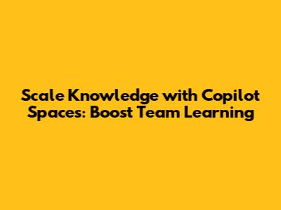Scale Knowledge with Copilot Spaces: Boost Team Learning