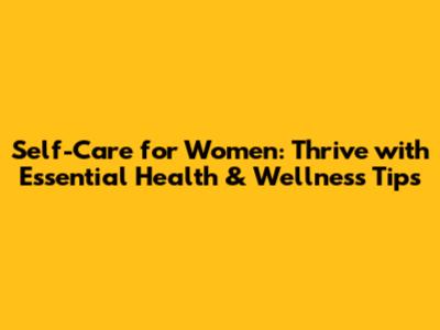 Self-Care for Women: Thrive with Essential Health & Wellness Tips