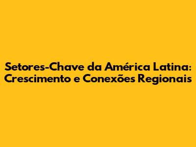 Setores-Chave da América Latina: Crescimento e Conexões Regionais