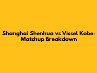 Shanghai Shenhua vs Vissel Kobe: Matchup Breakdown