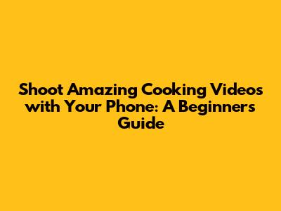 Shoot Amazing Cooking Videos with Your Phone: A Beginner's Guide