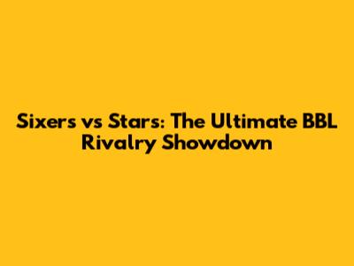 Sixers vs Stars: The Ultimate BBL Rivalry Showdown