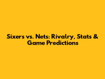 Sixers vs. Nets: Rivalry, Stats & Game Predictions