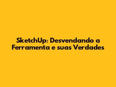 SketchUp: Desvendando a Ferramenta e suas Verdades