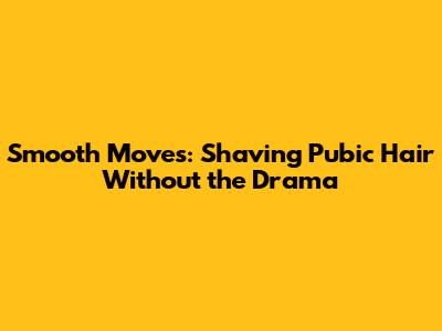 Smooth Moves: Shaving Pubic Hair Without the Drama