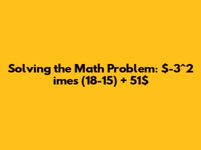 Solving the Math Problem: $-3^2 	imes (18-15) + 51$