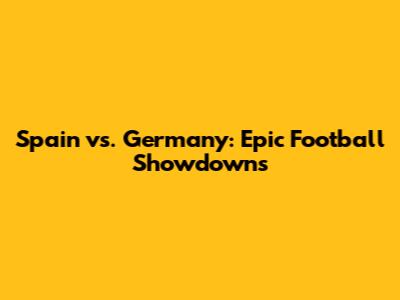 Spain vs. Germany: Epic Football Showdowns