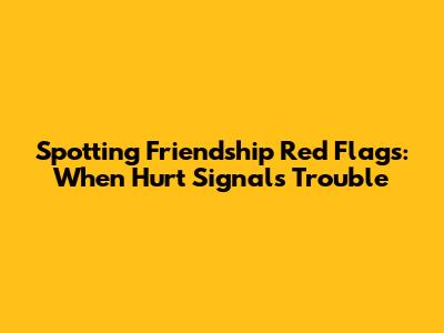 Spotting Friendship Red Flags: When Hurt Signals Trouble