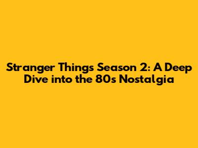 Stranger Things Season 2: A Deep Dive into the 80s Nostalgia