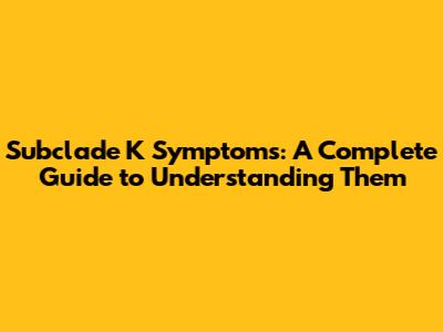 Subclade K Symptoms: A Complete Guide to Understanding Them
