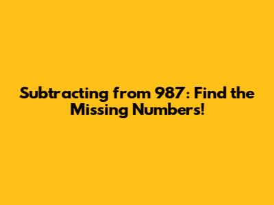 Subtracting from 987: Find the Missing Numbers!