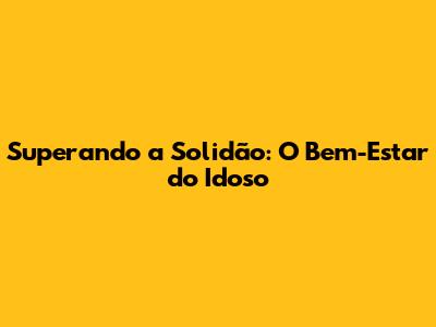 Superando a Solidão: O Bem-Estar do Idoso