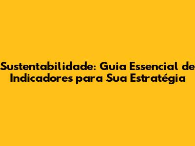 Sustentabilidade: Guia Essencial de Indicadores para Sua Estratégia