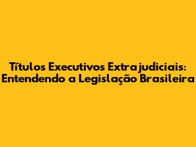 Títulos Executivos Extrajudiciais: Entendendo a Legislação Brasileira