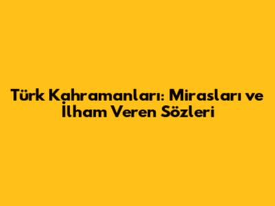 Türk Kahramanları: Mirasları ve İlham Veren Sözleri
