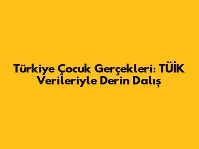 Türkiye Çocuk Gerçekleri: TÜİK Verileriyle Derin Dalış