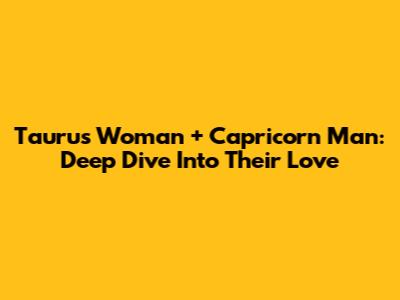 Taurus Woman + Capricorn Man: Deep Dive Into Their Love