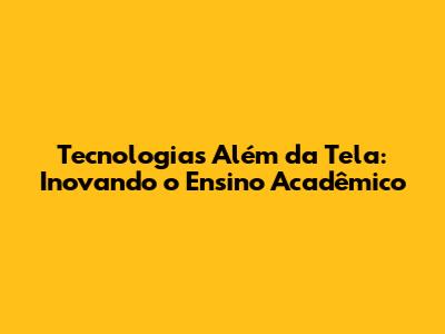 Tecnologias Além da Tela: Inovando o Ensino Acadêmico
