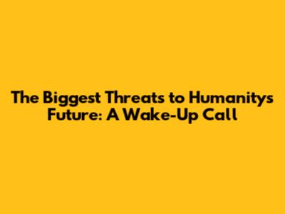 The Biggest Threats to Humanity's Future: A Wake-Up Call
