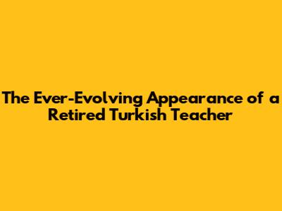 The Ever-Evolving Appearance of a Retired Turkish Teacher