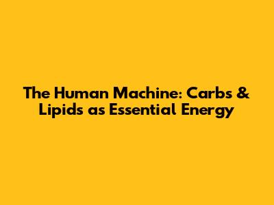 The Human Machine: Carbs & Lipids as Essential Energy