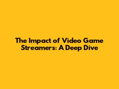 The Impact of Video Game Streamers: A Deep Dive