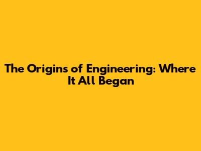 The Origins of Engineering: Where It All Began