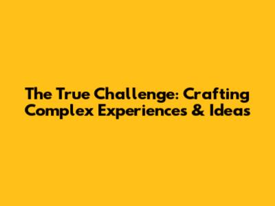 The True Challenge: Crafting Complex Experiences & Ideas