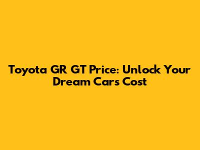 Toyota GR GT Price: Unlock Your Dream Car's Cost