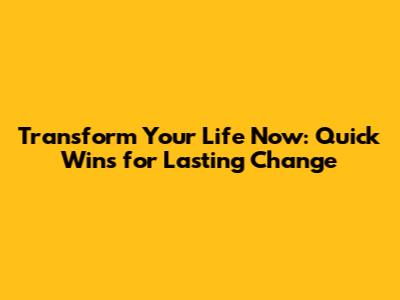 Transform Your Life Now: Quick Wins for Lasting Change