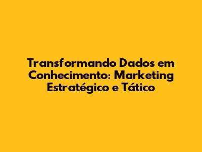 Transformando Dados em Conhecimento: Marketing Estratégico e Tático