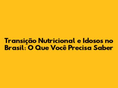 Transição Nutricional e Idosos no Brasil: O Que Você Precisa Saber