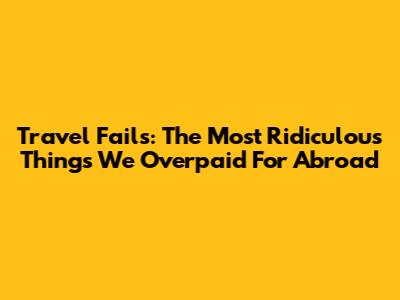 Travel Fails: The Most Ridiculous Things We Overpaid For Abroad