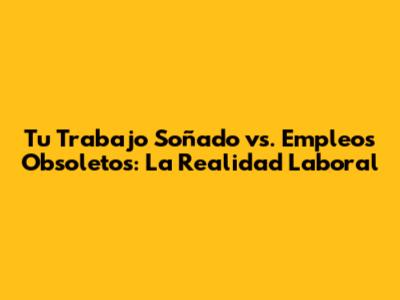 Tu Trabajo Soñado vs. Empleos Obsoletos: La Realidad Laboral