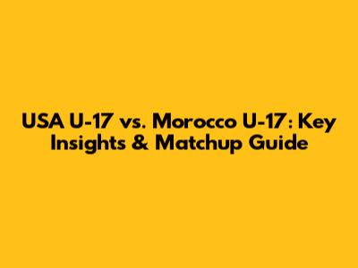 USA U-17 vs. Morocco U-17: Key Insights & Matchup Guide