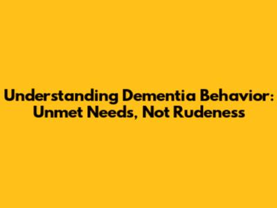 Understanding Dementia Behavior: Unmet Needs, Not Rudeness