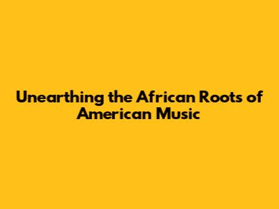 Unearthing the African Roots of American Music