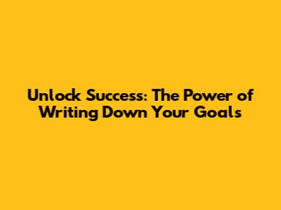 Unlock Success: The Power of Writing Down Your Goals
