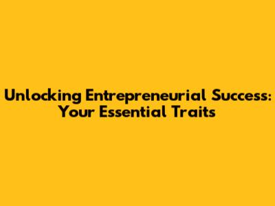 Unlocking Entrepreneurial Success: Your Essential Traits